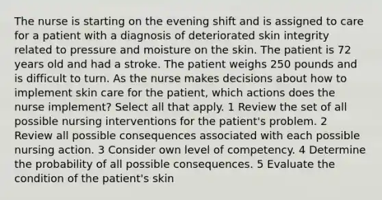 The nurse is starting on the evening shift and is assigned to care for a patient with a diagnosis of deteriorated skin integrity related to pressure and moisture on the skin. The patient is 72 years old and had a stroke. The patient weighs 250 pounds and is difficult to turn. As the nurse makes decisions about how to implement skin care for the patient, which actions does the nurse implement? Select all that apply. 1 Review the set of all possible nursing interventions for the patient's problem. 2 Review all possible consequences associated with each possible nursing action. 3 Consider own level of competency. 4 Determine the probability of all possible consequences. 5 Evaluate the condition of the patient's skin