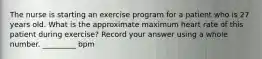 The nurse is starting an exercise program for a patient who is 27 years old. What is the approximate maximum heart rate of this patient during exercise? Record your answer using a whole number. _________ bpm