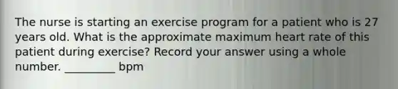 The nurse is starting an exercise program for a patient who is 27 years old. What is the approximate maximum heart rate of this patient during exercise? Record your answer using a whole number. _________ bpm