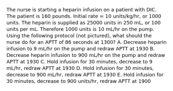 The nurse is starting a heparin infusion on a patient with DIC. The patient is 160 pounds. Initial rate = 10 units/kg/hr, or 1000 units. The heparin is supplied as 25000 units in 250 mL, or 100 units per mL. Therefore 1000 units is 10 mL/hr on the pump. Using the following protocol (not pictured), what should the nurse do for an APTT of 86 seconds at 1300? A. Decrease heparin infusion to 9 mL/hr on the pump and redraw APTT at 1930 B. Decrease heparin infusion to 900 mL/hr on the pump and redraw APTT at 1930 C. Hold infusion for 30 minutes, decrease to 9 mL/hr, redraw APTT at 1930 D. Hold infusion for 30 minutes, decrease to 900 mL/hr, redraw APTT at 1930 E. Hold infusion for 30 minutes, decrease to 900 units/hr, redraw APTT at 1900