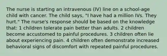 The nurse is starting an intravenous (IV) line on a school-age child with cancer. The child says, "I have had a million IVs. They hurt." The nurse's response should be based on the knowledge that: 1 children tolerate pain better than adults. 2 children become accustomed to painful procedures. 3 children often lie about experiencing pain. 4 children often demonstrate increased behavioral signs of discomfort with repeated painful procedures.