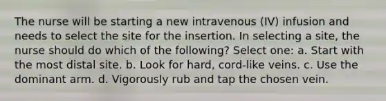 The nurse will be starting a new intravenous (IV) infusion and needs to select the site for the insertion. In selecting a site, the nurse should do which of the following? Select one: a. Start with the most distal site. b. Look for hard, cord-like veins. c. Use the dominant arm. d. Vigorously rub and tap the chosen vein.