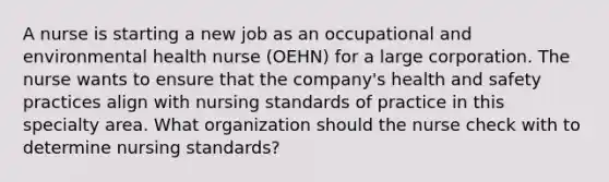 A nurse is starting a new job as an occupational and environmental health nurse (OEHN) for a large corporation. The nurse wants to ensure that the company's health and safety practices align with nursing standards of practice in this specialty area. What organization should the nurse check with to determine nursing standards?