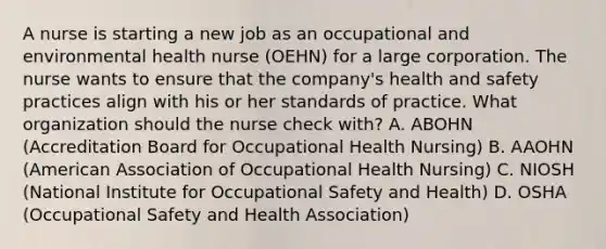 A nurse is starting a new job as an occupational and environmental health nurse (OEHN) for a large corporation. The nurse wants to ensure that the company's health and safety practices align with his or her standards of practice. What organization should the nurse check with? A. ABOHN (Accreditation Board for Occupational Health Nursing) B. AAOHN (American Association of Occupational Health Nursing) C. NIOSH (National Institute for Occupational Safety and Health) D. OSHA (Occupational Safety and Health Association)