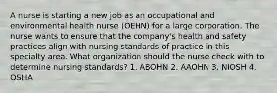 A nurse is starting a new job as an occupational and environmental health nurse (OEHN) for a large corporation. The nurse wants to ensure that the company's health and safety practices align with nursing standards of practice in this specialty area. What organization should the nurse check with to determine nursing standards? 1. ABOHN 2. AAOHN 3. NIOSH 4. OSHA