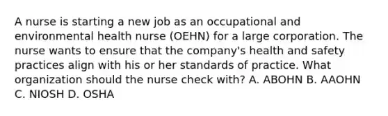 A nurse is starting a new job as an occupational and environmental health nurse (OEHN) for a large corporation. The nurse wants to ensure that the company's health and safety practices align with his or her standards of practice. What organization should the nurse check with? A. ABOHN B. AAOHN C. NIOSH D. OSHA