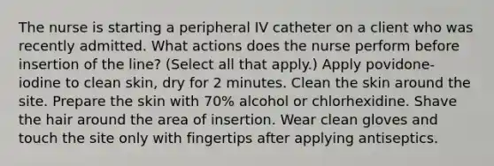 The nurse is starting a peripheral IV catheter on a client who was recently admitted. What actions does the nurse perform before insertion of the line? (Select all that apply.) Apply povidone-iodine to clean skin, dry for 2 minutes. Clean the skin around the site. Prepare the skin with 70% alcohol or chlorhexidine. Shave the hair around the area of insertion. Wear clean gloves and touch the site only with fingertips after applying antiseptics.