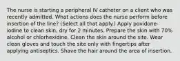 The nurse is starting a peripheral IV catheter on a client who was recently admitted. What actions does the nurse perform before insertion of the line? (Select all that apply.) Apply povidone-iodine to clean skin, dry for 2 minutes. Prepare the skin with 70% alcohol or chlorhexidine. Clean the skin around the site. Wear clean gloves and touch the site only with fingertips after applying antiseptics. Shave the hair around the area of insertion.