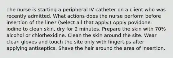 The nurse is starting a peripheral IV catheter on a client who was recently admitted. What actions does the nurse perform before insertion of the line? (Select all that apply.) Apply povidone-iodine to clean skin, dry for 2 minutes. Prepare the skin with 70% alcohol or chlorhexidine. Clean the skin around the site. Wear clean gloves and touch the site only with fingertips after applying antiseptics. Shave the hair around the area of insertion.