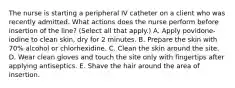 The nurse is starting a peripheral IV catheter on a client who was recently admitted. What actions does the nurse perform before insertion of the line? (Select all that apply.) A. Apply povidone-iodine to clean skin, dry for 2 minutes. B. Prepare the skin with 70% alcohol or chlorhexidine. C. Clean the skin around the site. D. Wear clean gloves and touch the site only with fingertips after applying antiseptics. E. Shave the hair around the area of insertion.