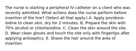 The nurse is starting a peripheral IV catheter on a client who was recently admitted. What actions does the nurse perform before insertion of the line? (Select all that apply.) A. Apply povidone-iodine to clean skin, dry for 2 minutes. B. Prepare the skin with 70% alcohol or chlorhexidine. C. Clean the skin around the site. D. Wear clean gloves and touch the site only with fingertips after applying antiseptics. E. Shave the hair around the area of insertion.