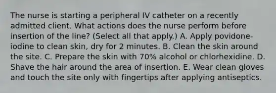 The nurse is starting a peripheral IV catheter on a recently admitted client. What actions does the nurse perform before insertion of the line? (Select all that apply.) A. Apply povidone-iodine to clean skin, dry for 2 minutes. B. Clean the skin around the site. C. Prepare the skin with 70% alcohol or chlorhexidine. D. Shave the hair around the area of insertion. E. Wear clean gloves and touch the site only with fingertips after applying antiseptics.