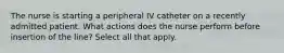 The nurse is starting a peripheral IV catheter on a recently admitted patient. What actions does the nurse perform before insertion of the line? Select all that apply.