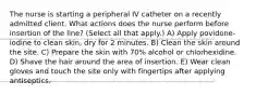 The nurse is starting a peripheral IV catheter on a recently admitted client. What actions does the nurse perform before insertion of the line? (Select all that apply.) A) Apply povidone-iodine to clean skin, dry for 2 minutes. B) Clean the skin around the site. C) Prepare the skin with 70% alcohol or chlorhexidine. D) Shave the hair around the area of insertion. E) Wear clean gloves and touch the site only with fingertips after applying antiseptics.