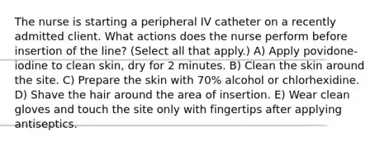 The nurse is starting a peripheral IV catheter on a recently admitted client. What actions does the nurse perform before insertion of the line? (Select all that apply.) A) Apply povidone-iodine to clean skin, dry for 2 minutes. B) Clean the skin around the site. C) Prepare the skin with 70% alcohol or chlorhexidine. D) Shave the hair around the area of insertion. E) Wear clean gloves and touch the site only with fingertips after applying antiseptics.