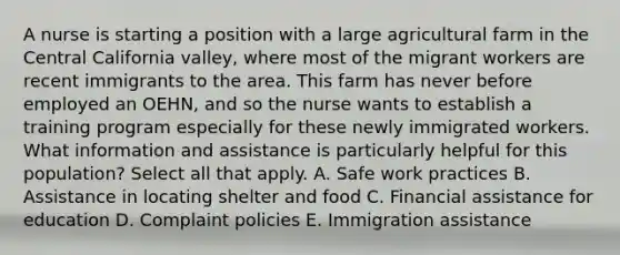 A nurse is starting a position with a large agricultural farm in the Central California valley, where most of the migrant workers are recent immigrants to the area. This farm has never before employed an OEHN, and so the nurse wants to establish a training program especially for these newly immigrated workers. What information and assistance is particularly helpful for this population? Select all that apply. A. Safe work practices B. Assistance in locating shelter and food C. Financial assistance for education D. Complaint policies E. Immigration assistance