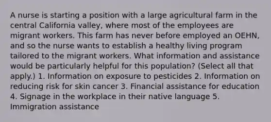 A nurse is starting a position with a large agricultural farm in the central California valley, where most of the employees are migrant workers. This farm has never before employed an OEHN, and so the nurse wants to establish a healthy living program tailored to the migrant workers. What information and assistance would be particularly helpful for this population? (Select all that apply.) 1. Information on exposure to pesticides 2. Information on reducing risk for skin cancer 3. Financial assistance for education 4. Signage in the workplace in their native language 5. Immigration assistance