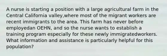 A nurse is starting a position with a large agricultural farm in the Central California valley,where most of the migrant workers are recent immigrants to the area. This farm has never before employedan OEHN, and so the nurse wants to establish a training program especially for these newly immigratedworkers. What information and assistance is particularly helpful for this population?