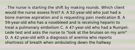 . The nurse is starting the shift by making rounds. Which client would the nurse assess first? A. A 52-year-old who just had a bone marrow aspiration and is requesting pain medication B. A 59-year-old who has a nosebleed and is receiving heparin to treat a pulmonary embolism C. A 47-year-old who had a Rumpel-Lede test and asks the nurse to "look at the bruises on my arm" D. A 42-year-old with a diagnosis of anemia who reports shortness of breath when ambulating down the hallway