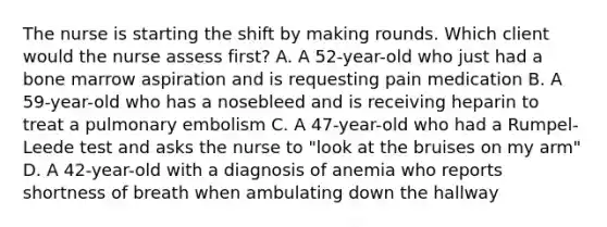 The nurse is starting the shift by making rounds. Which client would the nurse assess first? A. A 52-year-old who just had a bone marrow aspiration and is requesting pain medication B. A 59-year-old who has a nosebleed and is receiving heparin to treat a pulmonary embolism C. A 47-year-old who had a Rumpel-Leede test and asks the nurse to "look at the bruises on my arm" D. A 42-year-old with a diagnosis of anemia who reports shortness of breath when ambulating down the hallway