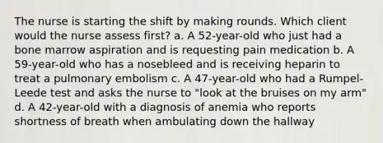 The nurse is starting the shift by making rounds. Which client would the nurse assess first? a. A 52-year-old who just had a bone marrow aspiration and is requesting pain medication b. A 59-year-old who has a nosebleed and is receiving heparin to treat a pulmonary embolism c. A 47-year-old who had a Rumpel-Leede test and asks the nurse to "look at the bruises on my arm" d. A 42-year-old with a diagnosis of anemia who reports shortness of breath when ambulating down the hallway