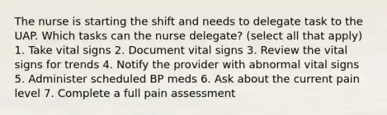 The nurse is starting the shift and needs to delegate task to the UAP. Which tasks can the nurse delegate? (select all that apply) 1. Take vital signs 2. Document vital signs 3. Review the vital signs for trends 4. Notify the provider with abnormal vital signs 5. Administer scheduled BP meds 6. Ask about the current pain level 7. Complete a full pain assessment