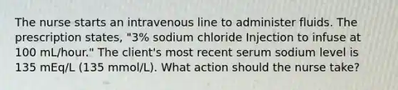 The nurse starts an intravenous line to administer fluids. The prescription states, "3% sodium chloride Injection to infuse at 100 mL/hour." The client's most recent serum sodium level is 135 mEq/L (135 mmol/L). What action should the nurse take?