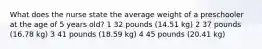 What does the nurse state the average weight of a preschooler at the age of 5 years old? 1 32 pounds (14.51 kg) 2 37 pounds (16.78 kg) 3 41 pounds (18.59 kg) 4 45 pounds (20.41 kg)