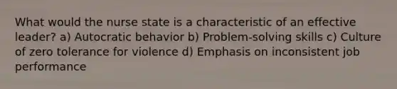 What would the nurse state is a characteristic of an effective leader? a) Autocratic behavior b) Problem-solving skills c) Culture of zero tolerance for violence d) Emphasis on inconsistent job performance