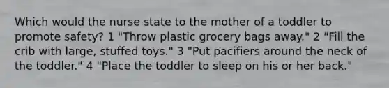 Which would the nurse state to the mother of a toddler to promote safety? 1 "Throw plastic grocery bags away." 2 "Fill the crib with large, stuffed toys." 3 "Put pacifiers around the neck of the toddler." 4 "Place the toddler to sleep on his or her back."