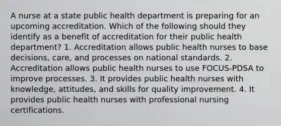 A nurse at a state public health department is preparing for an upcoming accreditation. Which of the following should they identify as a benefit of accreditation for their public health department? 1. Accreditation allows public health nurses to base decisions, care, and processes on national standards. 2. Accreditation allows public health nurses to use FOCUS-PDSA to improve processes. 3. It provides public health nurses with knowledge, attitudes, and skills for quality improvement. 4. It provides public health nurses with professional nursing certifications.