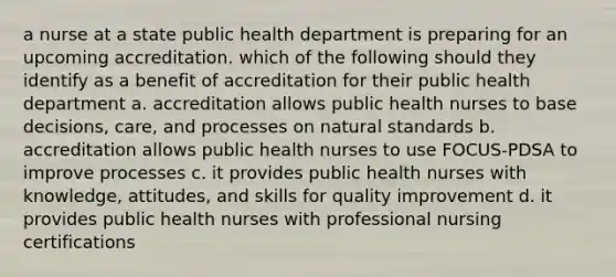 a nurse at a state public health department is preparing for an upcoming accreditation. which of the following should they identify as a benefit of accreditation for their public health department a. accreditation allows public health nurses to base decisions, care, and processes on natural standards b. accreditation allows public health nurses to use FOCUS-PDSA to improve processes c. it provides public health nurses with knowledge, attitudes, and skills for quality improvement d. it provides public health nurses with professional nursing certifications