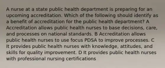 A nurse at a state public health department is preparing for an upcoming accreditation. Which of the following should identify as a benefit of accreditation for the public health department? A Accreditation allows public health nurses to base decisions, care, and processes on national standards. B Accreditation allows public health nurses to use focus PDSA to improve processes. C It provides public health nurses with knowledge, attitudes, and skills for quality improvement. D It provides public health nurses with professional nursing certifications