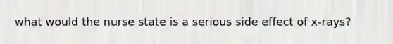 what would the nurse state is a serious side effect of x-rays?