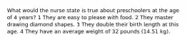 What would the nurse state is true about preschoolers at the age of 4 years? 1 They are easy to please with food. 2 They master drawing diamond shapes. 3 They double their birth length at this age. 4 They have an average weight of 32 pounds (14.51 kg).