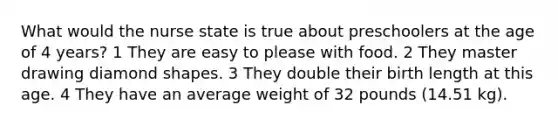 What would the nurse state is true about preschoolers at the age of 4 years? 1 They are easy to please with food. 2 They master drawing diamond shapes. 3 They double their birth length at this age. 4 They have an average weight of 32 pounds (14.51 kg).