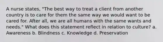 A nurse states, "The best way to treat a client from another country is to care for them the same way we would want to be cared for. After all, we are all humans with the same wants and needs." What does this statement reflect in relation to culture? a. Awareness b. Blindness c. Knowledge d. Preservation