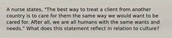 A nurse states, "The best way to treat a client from another country is to care for them the same way we would want to be cared for. After all, we are all humans with the same wants and needs." What does this statement reflect in relation to culture?