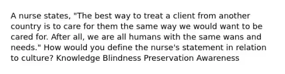 A nurse states, "The best way to treat a client from another country is to care for them the same way we would want to be cared for. After all, we are all humans with the same wans and needs." How would you define the nurse's statement in relation to culture? Knowledge Blindness Preservation Awareness