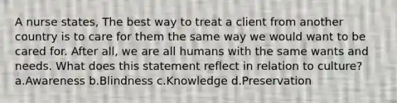 A nurse states, The best way to treat a client from another country is to care for them the same way we would want to be cared for. After all, we are all humans with the same wants and needs. What does this statement reflect in relation to culture? a.Awareness b.Blindness c.Knowledge d.Preservation