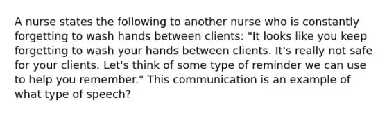 A nurse states the following to another nurse who is constantly forgetting to wash hands between clients: "It looks like you keep forgetting to wash your hands between clients. It's really not safe for your clients. Let's think of some type of reminder we can use to help you remember." This communication is an example of what type of speech?