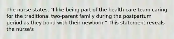 The nurse states, "I like being part of the health care team caring for the traditional two-parent family during the postpartum period as they bond with their newborn." This statement reveals the nurse's