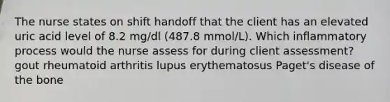 The nurse states on shift handoff that the client has an elevated uric acid level of 8.2 mg/dl (487.8 mmol/L). Which inflammatory process would the nurse assess for during client assessment? gout rheumatoid arthritis lupus erythematosus Paget's disease of the bone