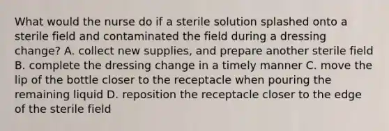 What would the nurse do if a sterile solution splashed onto a sterile field and contaminated the field during a dressing change? A. collect new supplies, and prepare another sterile field B. complete the dressing change in a timely manner C. move the lip of the bottle closer to the receptacle when pouring the remaining liquid D. reposition the receptacle closer to the edge of the sterile field