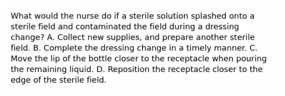 What would the nurse do if a sterile solution splashed onto a sterile field and contaminated the field during a dressing change? A. Collect new supplies, and prepare another sterile field. B. Complete the dressing change in a timely manner. C. Move the lip of the bottle closer to the receptacle when pouring the remaining liquid. D. Reposition the receptacle closer to the edge of the sterile field.