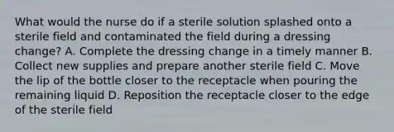 What would the nurse do if a sterile solution splashed onto a sterile field and contaminated the field during a dressing change? A. Complete the dressing change in a timely manner B. Collect new supplies and prepare another sterile field C. Move the lip of the bottle closer to the receptacle when pouring the remaining liquid D. Reposition the receptacle closer to the edge of the sterile field