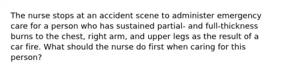 The nurse stops at an accident scene to administer emergency care for a person who has sustained partial- and full-thickness burns to the chest, right arm, and upper legs as the result of a car fire. What should the nurse do first when caring for this person?