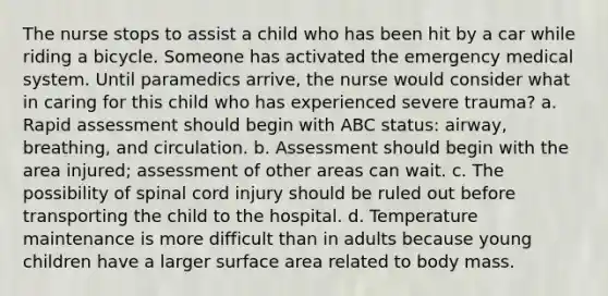 The nurse stops to assist a child who has been hit by a car while riding a bicycle. Someone has activated the emergency medical system. Until paramedics arrive, the nurse would consider what in caring for this child who has experienced severe trauma? a. Rapid assessment should begin with ABC status: airway, breathing, and circulation. b. Assessment should begin with the area injured; assessment of other areas can wait. c. The possibility of spinal cord injury should be ruled out before transporting the child to the hospital. d. Temperature maintenance is more difficult than in adults because young children have a larger surface area related to body mass.