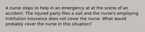 A nurse stops to help in an emergency at at the scene of an accident. The injured party files a suit and the nurse's employing institution insurance does not cover the nurse. What would probably cover the nurse in this situation?