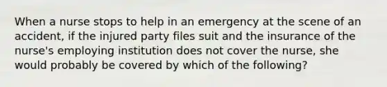 When a nurse stops to help in an emergency at the scene of an accident, if the injured party files suit and the insurance of the nurse's employing institution does not cover the nurse, she would probably be covered by which of the following?